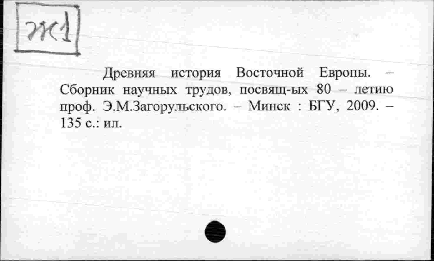 ﻿Древняя история Восточной Европы. -Сборник научных трудов, посвящ-ых 80 - летию проф. Э.М.Загорульского. - Минск : БГУ, 2009. -135 с.: ил.